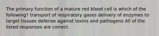 The primary function of a mature red blood cell is which of the following? transport of respiratory gases delivery of enzymes to target tissues defense against toxins and pathogens All of the listed responses are correct.