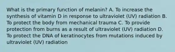 What is the primary function of melanin? A. To increase the synthesis of vitamin D in response to ultraviolet (UV) radiation B. To protect the body from mechanical trauma C. To provide protection from burns as a result of ultraviolet (UV) radiation D. To protect the DNA of keratinocytes from mutations induced by ultraviolet (UV) radiation