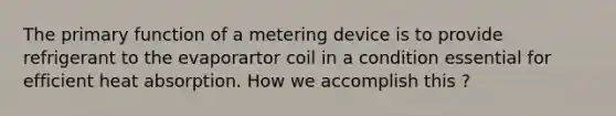 The primary function of a metering device is to provide refrigerant to the evaporartor coil in a condition essential for efficient heat absorption. How we accomplish this ?