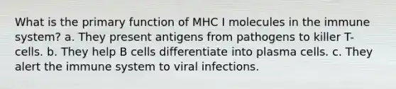 What is the primary function of MHC I molecules in the immune system? a. They present antigens from pathogens to killer T-cells. b. They help B cells differentiate into plasma cells. c. They alert the immune system to viral infections.