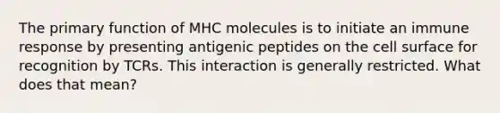 The primary function of MHC molecules is to initiate an immune response by presenting antigenic peptides on the cell surface for recognition by TCRs. This interaction is generally restricted. What does that mean?