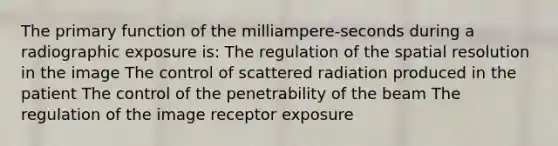 The primary function of the milliampere-seconds during a radiographic exposure is: The regulation of the spatial resolution in the image The control of scattered radiation produced in the patient The control of the penetrability of the beam The regulation of the image receptor exposure