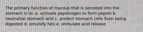 The primary function of mucous that is secreted into the stomach is to: a. activate pepsinogen to form pepsin b. neutralize stomach acid c. protect stomach cells from being digested d. emulsify fats e. stimulate acid release