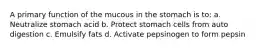 A primary function of the mucous in the stomach is to: a. Neutralize stomach acid b. Protect stomach cells from auto digestion c. Emulsify fats d. Activate pepsinogen to form pepsin