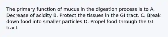 The primary function of mucus in the digestion process is to A. Decrease of acidity B. Protect the tissues in the GI tract. C. Break down food into smaller particles D. Propel food through the GI tract