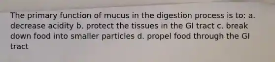 The primary function of mucus in the digestion process is to: a. decrease acidity b. protect the tissues in the GI tract c. break down food into smaller particles d. propel food through the GI tract