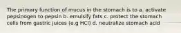 The primary function of mucus in the stomach is to a. activate pepsinogen to pepsin b. emulsify fats c. protect the stomach cells from gastric juices (e.g HCl) d. neutralize stomach acid