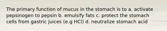 The primary function of mucus in the stomach is to a. activate pepsinogen to pepsin b. emulsify fats c. protect the stomach cells from gastric juices (e.g HCl) d. neutralize stomach acid