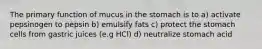 The primary function of mucus in the stomach is to a) activate pepsinogen to pepsin b) emulsify fats c) protect the stomach cells from gastric juices (e.g HCl) d) neutralize stomach acid