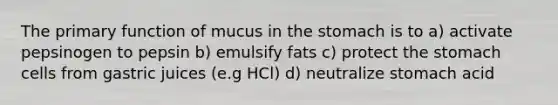 The primary function of mucus in the stomach is to a) activate pepsinogen to pepsin b) emulsify fats c) protect the stomach cells from gastric juices (e.g HCl) d) neutralize stomach acid