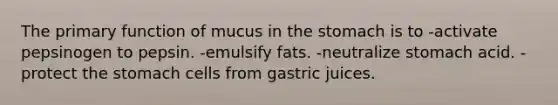 The primary function of mucus in the stomach is to -activate pepsinogen to pepsin. -emulsify fats. -neutralize stomach acid. -protect the stomach cells from gastric juices.