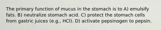 The primary function of mucus in the stomach is to A) emulsify fats. B) neutralize stomach acid. C) protect the stomach cells from gastric juices (e.g., HCl). D) activate pepsinogen to pepsin.