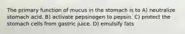 The primary function of mucus in the stomach is to A) neutralize stomach acid. B) activate pepsinogen to pepsin. C) protect the stomach cells from gastric juice. D) emulsify fats