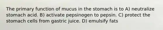 The primary function of mucus in the stomach is to A) neutralize stomach acid. B) activate pepsinogen to pepsin. C) protect the stomach cells from gastric juice. D) emulsify fats