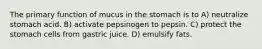 The primary function of mucus in the stomach is to A) neutralize stomach acid. B) activate pepsinogen to pepsin. C) protect the stomach cells from gastric juice. D) emulsify fats.