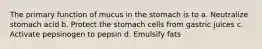 The primary function of mucus in the stomach is to a. Neutralize stomach acid b. Protect the stomach cells from gastric juices c. Activate pepsinogen to pepsin d. Emulsify fats