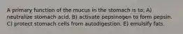 A primary function of the mucus in the stomach is to: A) neutralize stomach acid. B) activate pepsinogen to form pepsin. C) protect stomach cells from autodigestion. E) emulsify fats.