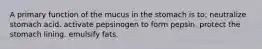 A primary function of the mucus in the stomach is to: neutralize stomach acid. activate pepsinogen to form pepsin. protect the stomach lining. emulsify fats.