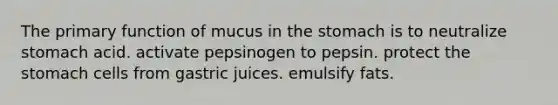 The primary function of mucus in the stomach is to neutralize stomach acid. activate pepsinogen to pepsin. protect the stomach cells from gastric juices. emulsify fats.