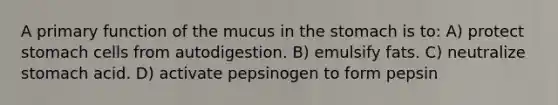 A primary function of the mucus in the stomach is to: A) protect stomach cells from autodigestion. B) emulsify fats. C) neutralize stomach acid. D) activate pepsinogen to form pepsin