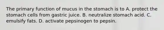 The primary function of mucus in the stomach is to A. protect the stomach cells from gastric juice. B. neutralize stomach acid. C. emulsify fats. D. activate pepsinogen to pepsin.