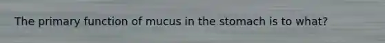 The primary function of mucus in the stomach is to what?