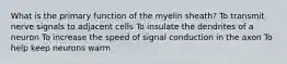 What is the primary function of the myelin sheath? To transmit nerve signals to adjacent cells To insulate the dendrites of a neuron To increase the speed of signal conduction in the axon To help keep neurons warm