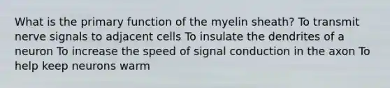 What is the primary function of the myelin sheath? To transmit nerve signals to adjacent cells To insulate the dendrites of a neuron To increase the speed of signal conduction in the axon To help keep neurons warm