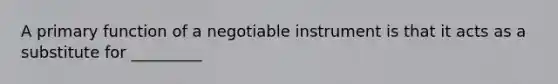 A primary function of a negotiable instrument is that it acts as a substitute for _________