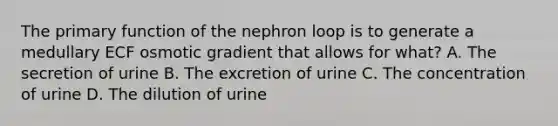 The primary function of the nephron loop is to generate a medullary ECF osmotic gradient that allows for what? A. The secretion of urine B. The excretion of urine C. The concentration of urine D. The dilution of urine