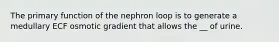 The primary function of the nephron loop is to generate a medullary ECF osmotic gradient that allows the __ of urine.