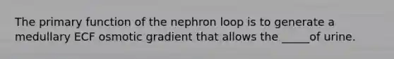 The primary function of the nephron loop is to generate a medullary ECF osmotic gradient that allows the _____of urine.