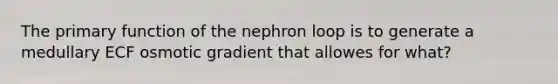 The primary function of the nephron loop is to generate a medullary ECF osmotic gradient that allowes for what?