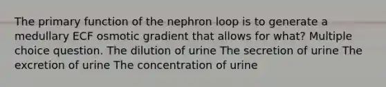 The primary function of the nephron loop is to generate a medullary ECF osmotic gradient that allows for what? Multiple choice question. The dilution of urine The secretion of urine The excretion of urine The concentration of urine