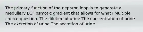 The primary function of the nephron loop is to generate a medullary ECF osmotic gradient that allows for what? Multiple choice question. The dilution of urine The concentration of urine The excretion of urine The secretion of urine