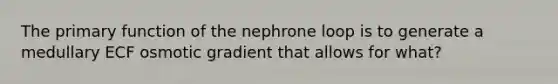 The primary function of the nephrone loop is to generate a medullary ECF osmotic gradient that allows for what?