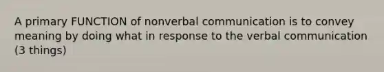 A primary FUNCTION of nonverbal communication is to convey meaning by doing what in response to the verbal communication (3 things)