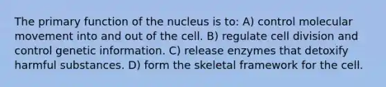 The primary function of the nucleus is to: A) control molecular movement into and out of the cell. B) regulate cell division and control genetic information. C) release enzymes that detoxify harmful substances. D) form the skeletal framework for the cell.