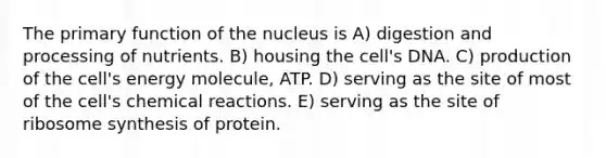 The primary function of the nucleus is A) digestion and processing of nutrients. B) housing the cell's DNA. C) production of the cell's energy molecule, ATP. D) serving as the site of most of the cell's chemical reactions. E) serving as the site of ribosome synthesis of protein.