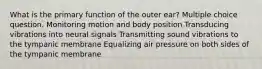 What is the primary function of the outer ear? Multiple choice question. Monitoring motion and body position Transducing vibrations into neural signals Transmitting sound vibrations to the tympanic membrane Equalizing air pressure on both sides of the tympanic membrane