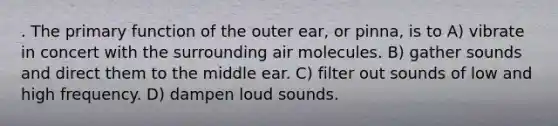 . The primary function of the outer ear, or pinna, is to A) vibrate in concert with the surrounding air molecules. B) gather sounds and direct them to the middle ear. C) filter out sounds of low and high frequency. D) dampen loud sounds.