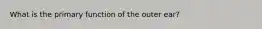 What is the primary function of the outer ear?