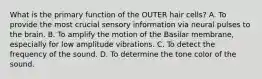 What is the primary function of the OUTER hair cells? A. To provide the most crucial sensory information via neural pulses to the brain. B. To amplify the motion of the Basilar membrane, especially for low amplitude vibrations. C. To detect the frequency of the sound. D. To determine the tone color of the sound.