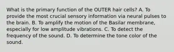 What is the primary function of the OUTER hair cells? A. To provide the most crucial sensory information via neural pulses to the brain. B. To amplify the motion of the Basilar membrane, especially for low amplitude vibrations. C. To detect the frequency of the sound. D. To determine the tone color of the sound.