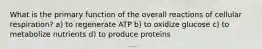 What is the primary function of the overall reactions of cellular respiration? a) to regenerate ATP b) to oxidize glucose c) to metabolize nutrients d) to produce proteins