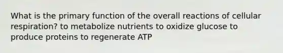 What is the primary function of the overall reactions of cellular respiration? to metabolize nutrients to oxidize glucose to produce proteins to regenerate ATP