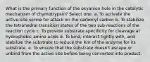 What is the primary function of the oxyanion hole in the catalytic mechanism of chymotrypsin? Select one: a. To activate the active-site serine for attack on the carbonyl carbon b. To stabilize the tetrahedral transition states of the two sub-reactions of the reaction cycle c. To provide substrate specificity for cleavage at hydrophobic amino acids d. To bind, interact tightly with, and stabilize the substrate to reduce the Km of the enzyme for its substrate. e. To ensure that the substrate doesn't escape or unbind from the active site before being converted into product.