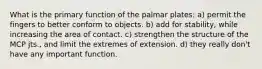 What is the primary function of the palmar plates: a) permit the fingers to better conform to objects. b) add for stability, while increasing the area of contact. c) strengthen the structure of the MCP jts., and limit the extremes of extension. d) they really don't have any important function.