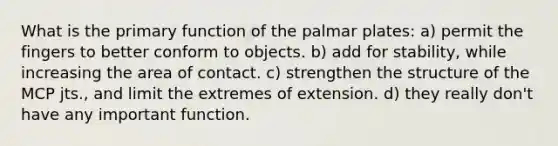 What is the primary function of the palmar plates: a) permit the fingers to better conform to objects. b) add for stability, while increasing the area of contact. c) strengthen the structure of the MCP jts., and limit the extremes of extension. d) they really don't have any important function.