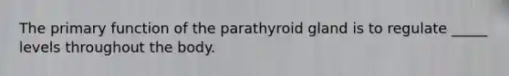 The primary function of the parathyroid gland is to regulate _____ levels throughout the body.